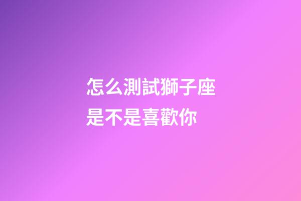 怎么測試獅子座是不是喜歡你-第1張-星座運勢-玄機派
