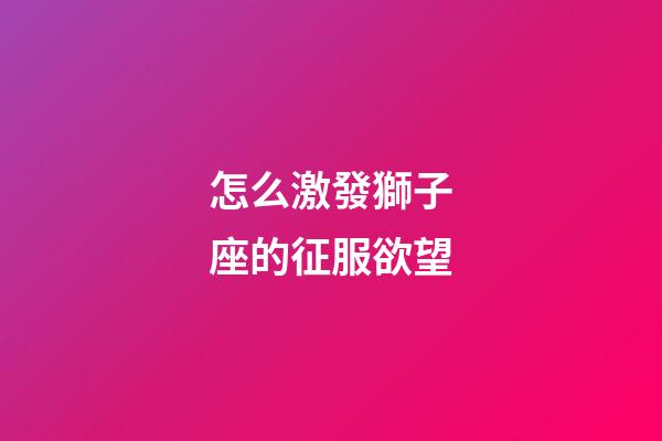 怎么激發獅子座的征服欲望-第1張-星座運勢-玄機派