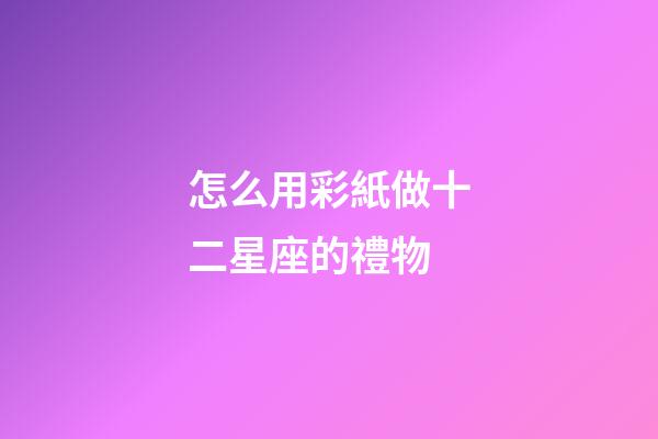怎么用彩紙做十二星座的禮物-第1張-星座運勢-玄機派