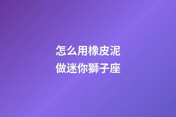 怎么用橡皮泥做迷你獅子座