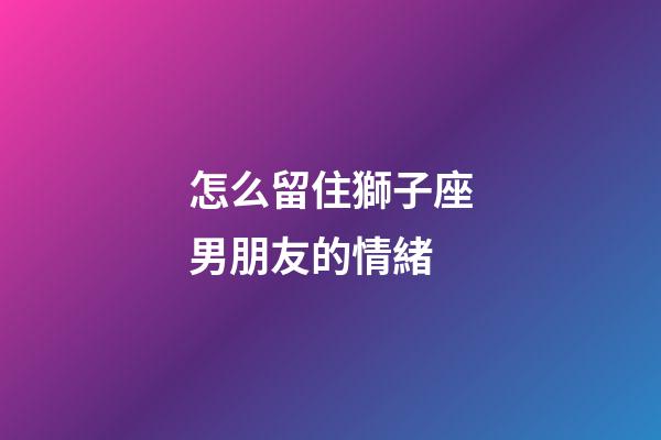 怎么留住獅子座男朋友的情緒-第1張-星座運勢-玄機派