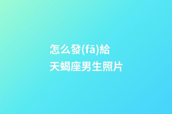 怎么發(fā)給天蝎座男生照片-第1張-星座運(yùn)勢(shì)-玄機(jī)派