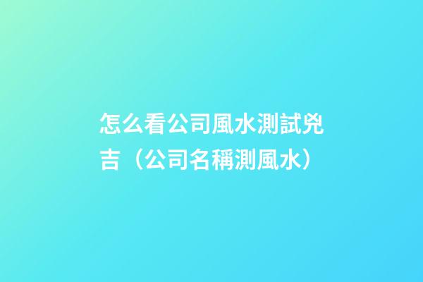 怎么看公司風水測試兇吉（公司名稱測風水）