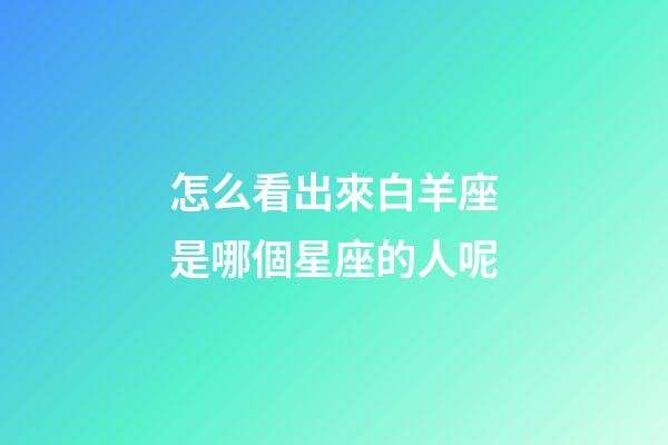 怎么看出來白羊座是哪個星座的人呢-第1張-星座運勢-玄機派