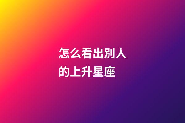 怎么看出別人的上升星座-第1張-星座運勢-玄機派