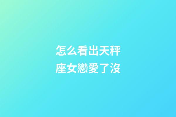 怎么看出天秤座女戀愛了沒-第1張-星座運勢-玄機派