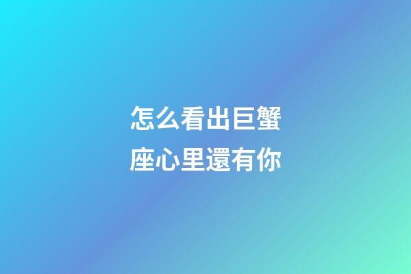 怎么看出巨蟹座心里還有你-第1張-星座運勢-玄機派