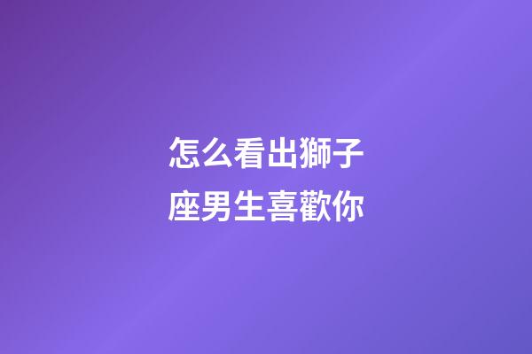 怎么看出獅子座男生喜歡你-第1張-星座運(yùn)勢(shì)-玄機(jī)派