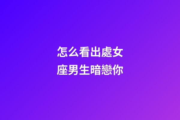 怎么看出處女座男生暗戀你-第1張-星座運勢-玄機派