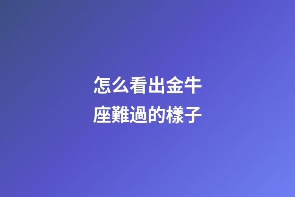 怎么看出金牛座難過的樣子-第1張-星座運(yùn)勢-玄機(jī)派