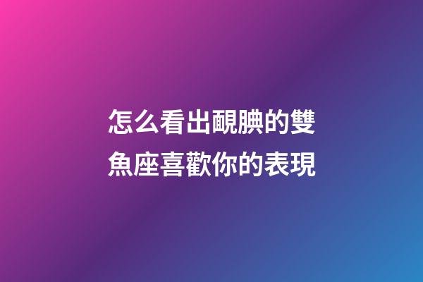 怎么看出靦腆的雙魚座喜歡你的表現
