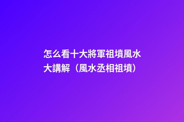 怎么看十大將軍祖墳風水大講解（風水丞相祖墳）