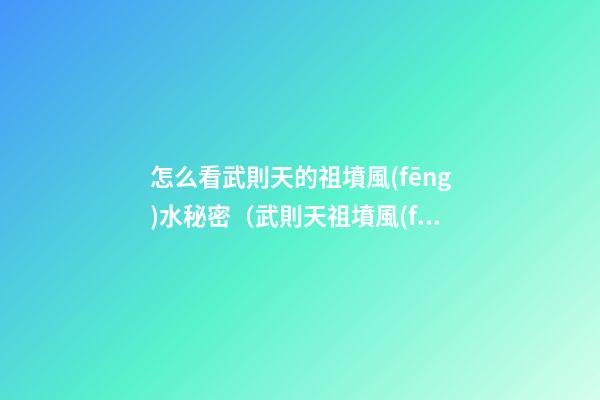 怎么看武則天的祖墳風(fēng)水秘密（武則天祖墳風(fēng)水寶地）