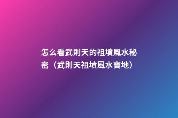 怎么看武則天的祖墳風水秘密（武則天祖墳風水寶地）