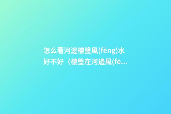 怎么看河邊樓盤風(fēng)水好不好（樓盤在河邊風(fēng)水怎么樣）