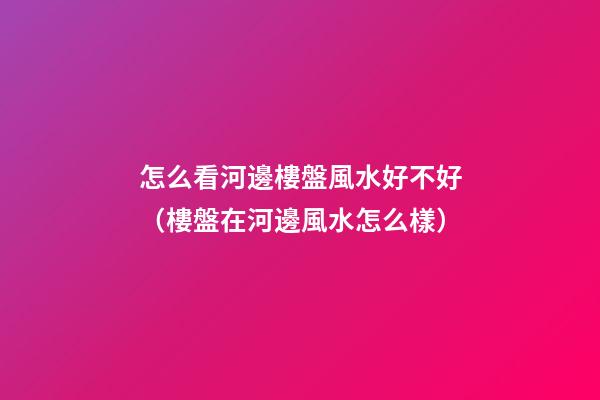 怎么看河邊樓盤風水好不好（樓盤在河邊風水怎么樣）