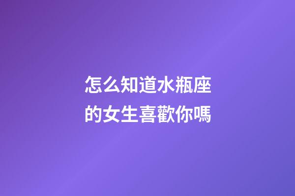 怎么知道水瓶座的女生喜歡你嗎-第1張-星座運勢-玄機派
