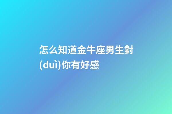 怎么知道金牛座男生對(duì)你有好感-第1張-星座運(yùn)勢-玄機(jī)派