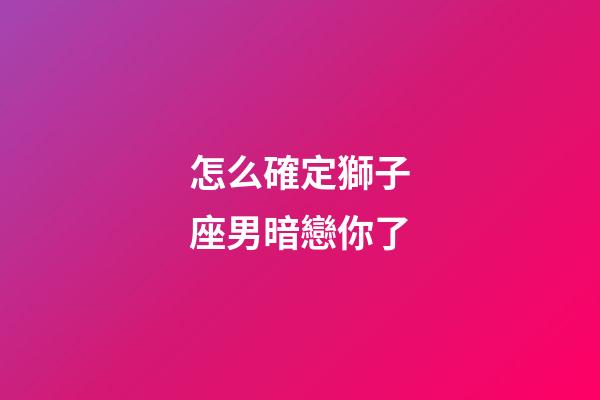 怎么確定獅子座男暗戀你了-第1張-星座運(yùn)勢(shì)-玄機(jī)派