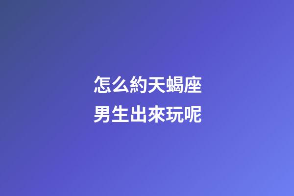怎么約天蝎座男生出來玩呢-第1張-星座運勢-玄機派