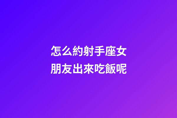 怎么約射手座女朋友出來吃飯呢-第1張-星座運勢-玄機派