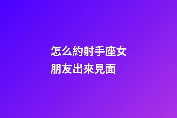 怎么約射手座女朋友出來見面