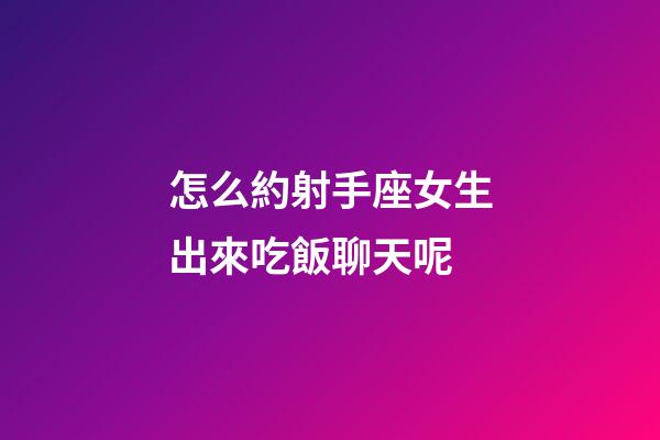 怎么約射手座女生出來吃飯聊天呢