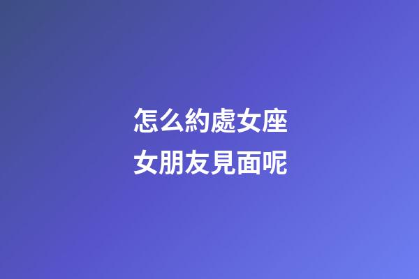 怎么約處女座女朋友見面呢-第1張-星座運勢-玄機派