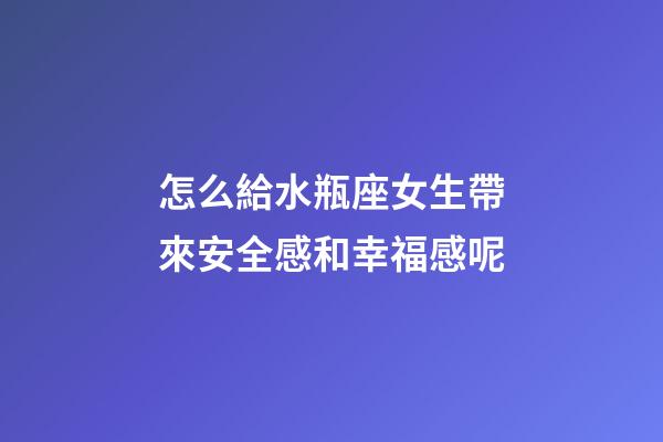 怎么給水瓶座女生帶來安全感和幸福感呢-第1張-星座運勢-玄機派