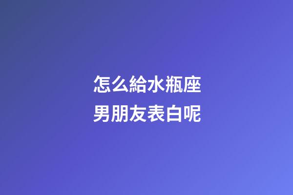怎么給水瓶座男朋友表白呢-第1張-星座運勢-玄機派