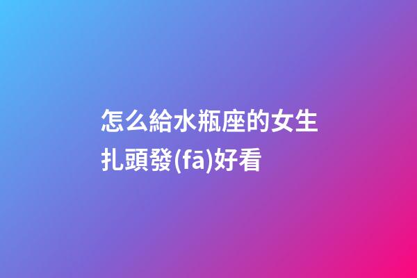 怎么給水瓶座的女生扎頭發(fā)好看