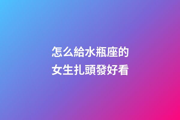 怎么給水瓶座的女生扎頭發好看