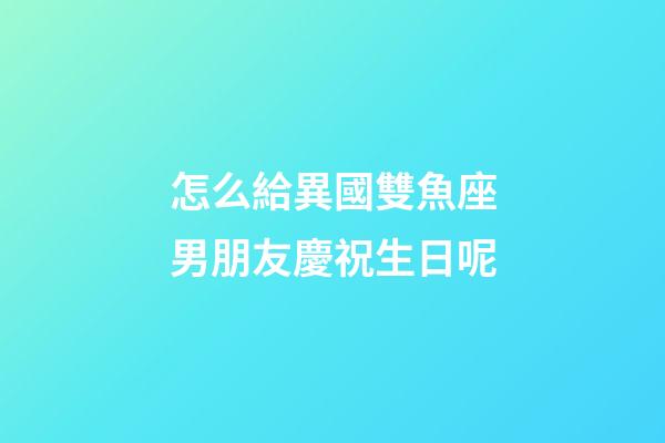 怎么給異國雙魚座男朋友慶祝生日呢