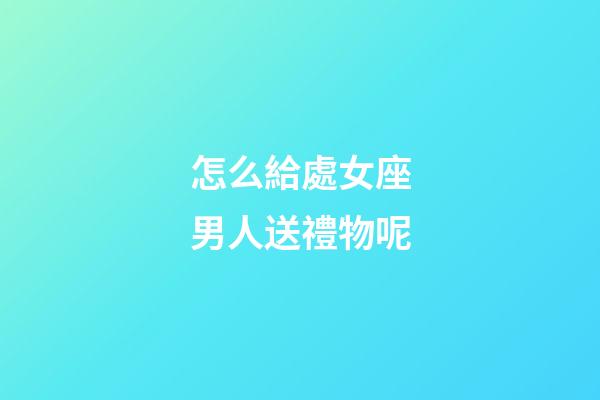 怎么給處女座男人送禮物呢-第1張-星座運勢-玄機派