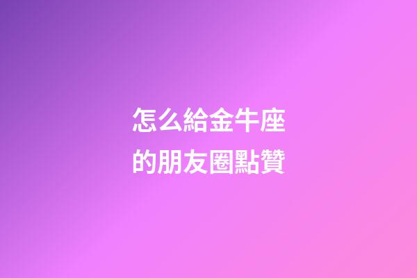 怎么給金牛座的朋友圈點贊-第1張-星座運勢-玄機派