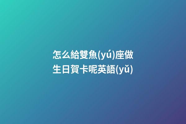 怎么給雙魚(yú)座做生日賀卡呢英語(yǔ)