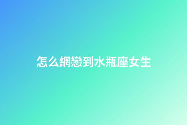 怎么網戀到水瓶座女生-第1張-星座運勢-玄機派