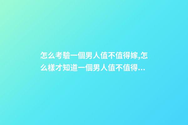 怎么考驗一個男人值不值得嫁,怎么樣才知道一個男人值不值得嫁-第1張-觀點-玄機派