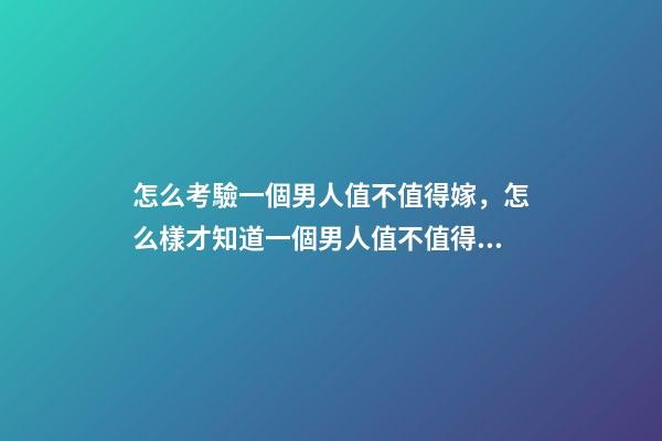 怎么考驗一個男人值不值得嫁，怎么樣才知道一個男人值不值得嫁