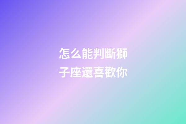 怎么能判斷獅子座還喜歡你-第1張-星座運(yùn)勢(shì)-玄機(jī)派