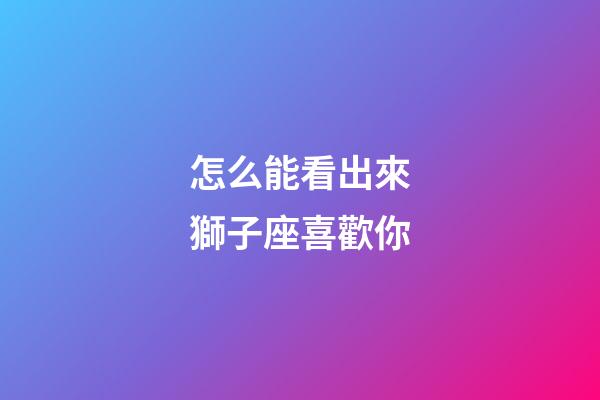 怎么能看出來獅子座喜歡你-第1張-星座運勢-玄機派