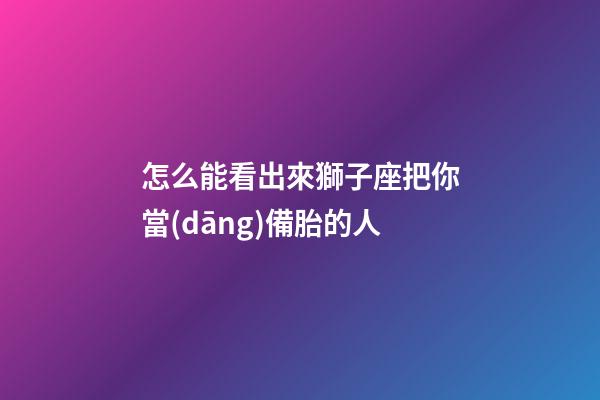 怎么能看出來獅子座把你當(dāng)備胎的人-第1張-星座運勢-玄機派