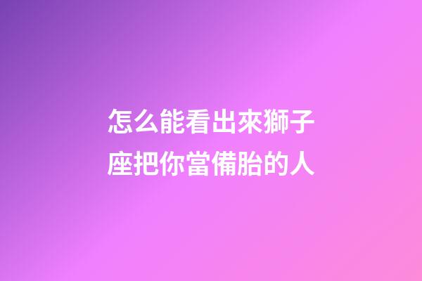 怎么能看出來獅子座把你當備胎的人