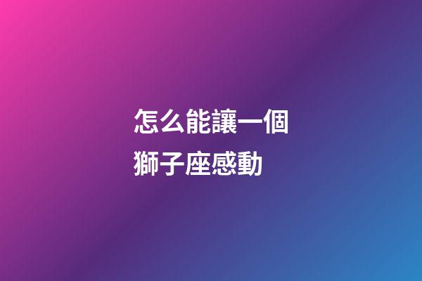 怎么能讓一個獅子座感動-第1張-星座運勢-玄機派