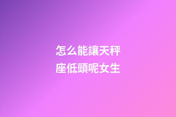 怎么能讓天秤座低頭呢女生-第1張-星座運勢-玄機派