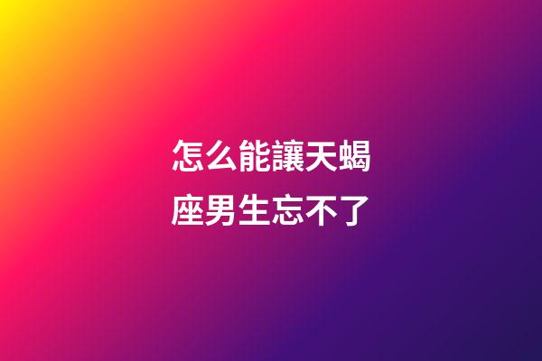 怎么能讓天蝎座男生忘不了-第1張-星座運勢-玄機派