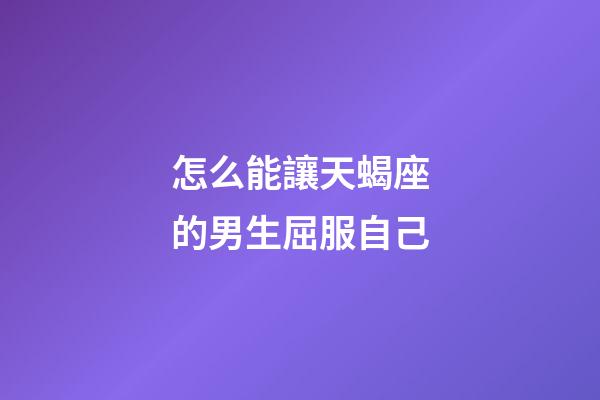 怎么能讓天蝎座的男生屈服自己-第1張-星座運勢-玄機派