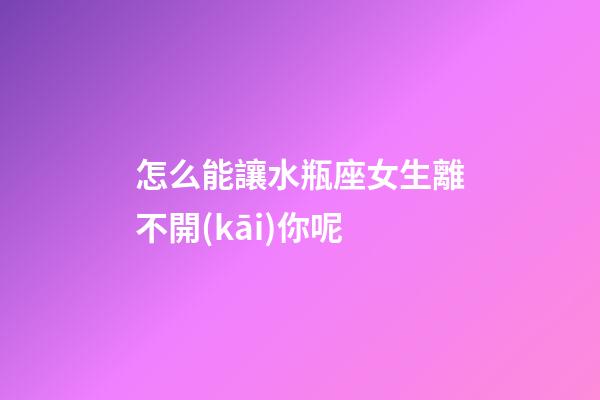 怎么能讓水瓶座女生離不開(kāi)你呢-第1張-星座運(yùn)勢(shì)-玄機(jī)派