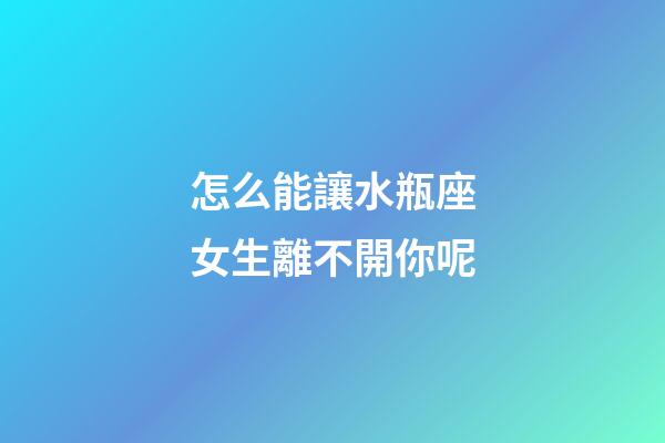 怎么能讓水瓶座女生離不開你呢-第1張-星座運勢-玄機派