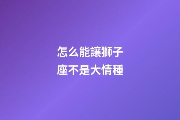 怎么能讓獅子座不是大情種-第1張-星座運勢-玄機派